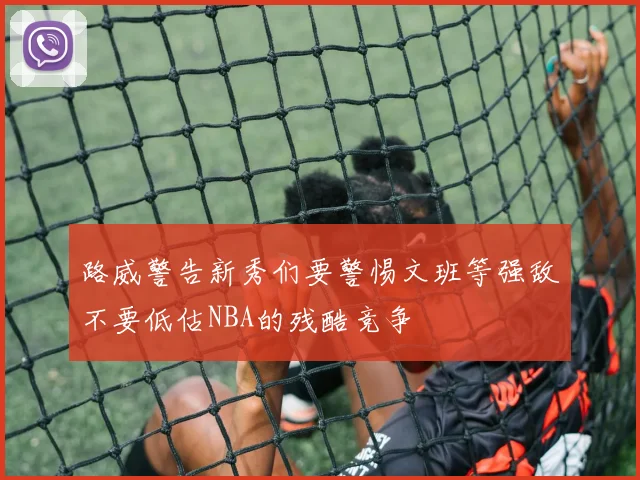 路威警告新秀们要警惕文班等强敌不要低估NBA的残酷竞争
