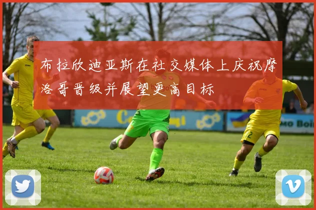 布拉欣迪亚斯在社交媒体上庆祝摩洛哥晋级并展望更高目标