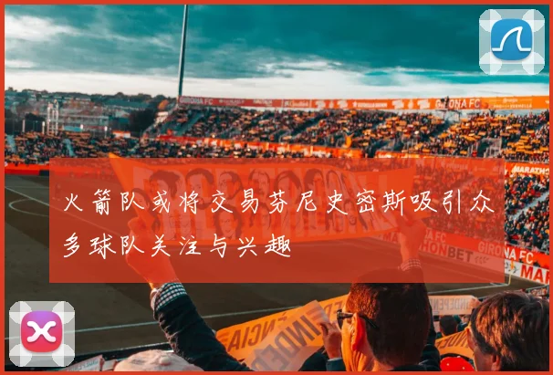 火箭队或将交易芬尼史密斯吸引众多球队关注与兴趣