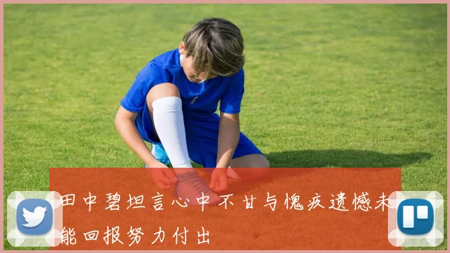 田中碧坦言心中不甘与愧疚遗憾未能回报努力付出