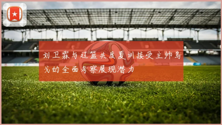 刘卫霖与辽篮共度夏训接受主帅乌戈的全面考察展现潜力