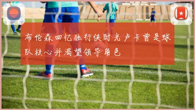 布伦森回忆独行侠时光卢卡曾是球队核心并渴望领导角色