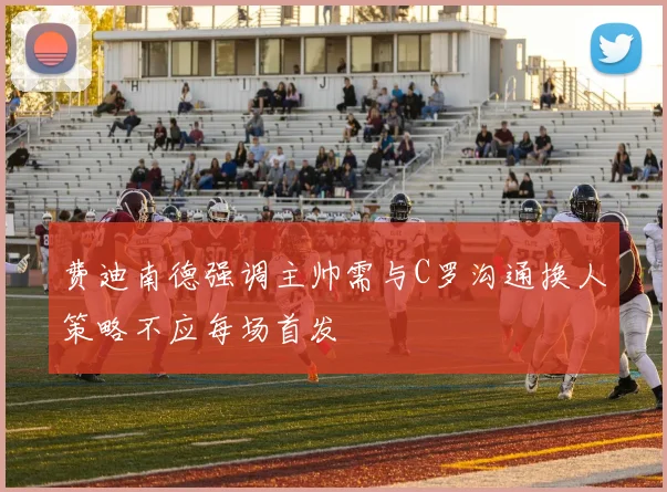 费迪南德强调主帅需与C罗沟通换人策略不应每场首发