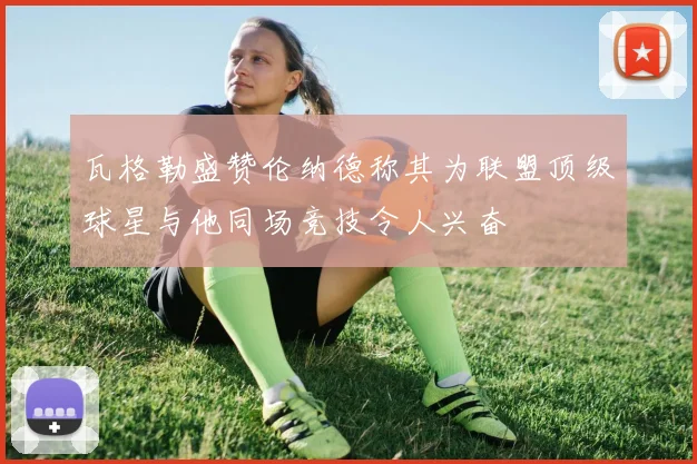 瓦格勒盛赞伦纳德称其为联盟顶级球星与他同场竞技令人兴奋