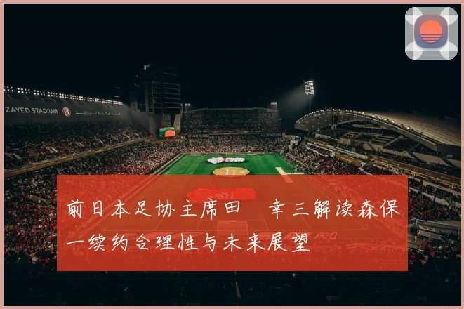前日本足协主席田嶋幸三解读森保一续约合理性与未来展望