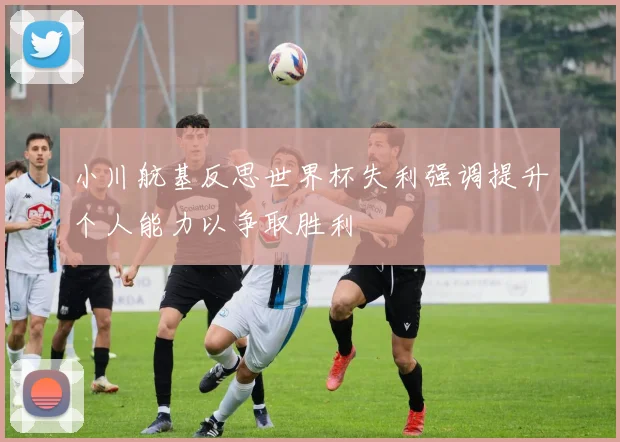 小川航基反思世界杯失利强调提升个人能力以争取胜利