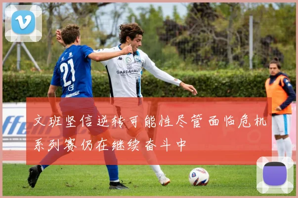 文班坚信逆转可能性尽管面临危机系列赛仍在继续奋斗中