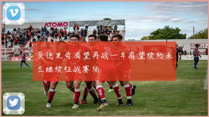 莫德里奇渴望再战一年有望续约米兰继续征战赛场