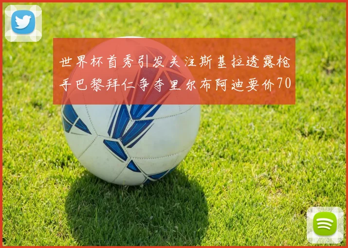 世界杯首秀引发关注斯基拉透露枪手巴黎拜仁争夺里尔布阿迪要价7000万欧